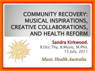 COMMUNITY RECOVERY: MUSICAL INSPIRATIONS, CREATIVE COLLABORATIONS, AND HEALTH REFORM Sandra Kirkwood, B.Occ.Thy, B.Music, M.Phil. 15 July, 2011 Music Health Australia 