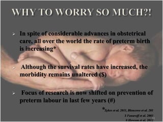  In spite of considerable advances in obstetrical
care, all over the world the rate of preterm birth
is increasing*
 Although the survival rates have increased, the
morbidity remains unaltered ($)
 Focus of research is now shifted on prevention of
preterm labour in last few years (#)
*Sykes et al. 2011, Blencowe et al. 201
$ Fanaroff et al. 2003
# Howson et al. 2012
11
 