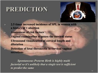 2.5 times increased incidence of SPL in women with
a history of 1 abortion
 Assessment of risk factors
 Vaginal examination to assess the cervical status
 Ultrasound visualization of cervical length and
dilatation
 Detection of fetal fibronectin in cervical vaginal
secretions
Spontaneous Preterm Birth is highly multi
factorial so it’s unlikely that a single test is sufficient
to predict the same
16
 