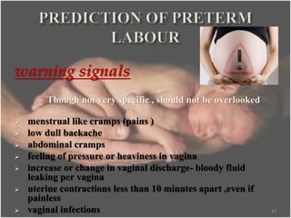 warning signals
Though not very specific , should not be overlooked
 menstrual like cramps (pains )
 low dull backache
 abdominal cramps
 feeling of pressure or heaviness in vagina
 increase or change in vaginal discharge- bloody fluid
leaking per vagina
 uterine contractions less than 10 minutes apart ,even if
painless
 vaginal infections 17
 
