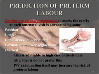 Routine per vaginal examination to assess the cervix
at each antenatal visit is advocated by some
Position
Length
Consistency of cervix and
Formation of lower segment are
checked
This is advisable in high risk patients only
All patients do not prefer this
P/V examination itself may increase the risk of
preterm labour 19
 