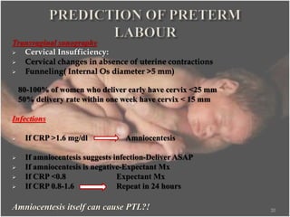 Transvaginal sonography
 Cervical Insufficiency:
 Cervical changes in absence of uterine contractions
 Funneling( Internal Os diameter >5 mm)
80-100% of women who deliver early have cervix <25 mm
50% delivery rate within one week have cervix < 15 mm
Infections
 If CRP >1.6 mg/dl Amniocentesis
 If amniocentesis suggests infection-Deliver ASAP
 If amniocentesis is negative-Expectant Mx
 If CRP <0.8 Expectant Mx
 If CRP 0.8-1.6 Repeat in 24 hours
Amniocentesis itself can cause PTL?! 20
 