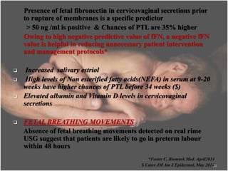 Presence of fetal fibronectin in cervicovaginal secretions prior
to rupture of membranes is a specific predictor
> 50 ng /ml is positive & Chances of PTL are 35% higher
Owing to high negative predictive value of fFN, a negative fFN
value is helpful in reducing unnecessary patient intervention
and management protocols*
 Increased salivary estriol
 High levels of Non esterified fatty acids(NEFA) in serum at 9-20
weeks have higher chances of PTL before 34 weeks ($)
 Elevated albumin and Vitamin D levels in cervicovaginal
secretions
 FETAL BREATHING MOVEMENTS
Absence of fetal breathing movements detected on real rime
USG suggest that patients are likely to go in preterm labour
within 48 hours
*Foster C, Biomark Med. April2014
$ Catov JM Am J Epidermol, May 201424
 