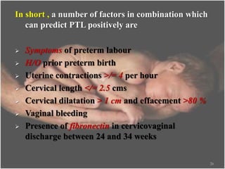 In short , a number of factors in combination which
can predict PTL positively are
 Symptoms of preterm labour
 H/O prior preterm birth
 Uterine contractions >/= 4 per hour
 Cervical length </= 2.5 cms
 Cervical dilatation > 1 cm and effacement >80 %
 Vaginal bleeding
 Presence of fibronectin in cervicovaginal
discharge between 24 and 34 weeks
26
 