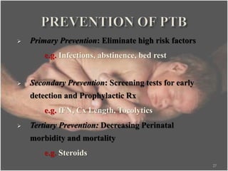  Primary Prevention: Eliminate high risk factors
e.g. Infections, abstinence, bed rest
 Secondary Prevention: Screening tests for early
detection and Prophylactic Rx
e.g. fFN, Cx Length, Tocolytics
 Tertiary Prevention: Decreasing Perinatal
morbidity and mortality
e.g. Steroids
27
 