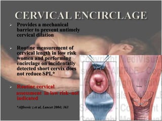  Provides a mechanical
barrier to prevent untimely
cervical dilation
 Routine measurement of
cervical length in low risk
women and performing
encirclage on incidentally
detected short cervix does
not reduce SPL*
 Routine cervical
assessment in low risk–not
indicated
*Alfirevic z et al, Lancet 2004; 363
28
 