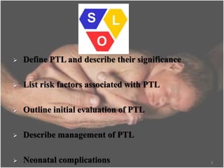  Define PTL and describe their significance
 List risk factors associated with PTL
 Outline initial evaluation of PTL
 Describe management of PTL
 Neonatal complications 3
 