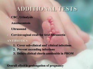  CBC, Urinalysis
 Amniocentesis
 Ultrasound
 Cervicovaginal swab for fetal fibronectin
ANTIBIOTICS
1. Cover sub-clinical and clinical infections
2. Prevent ascending infections
3. Delays clinical chorio amnionitis in PROM
Overall effect is prolongation of pregnancy 33
 