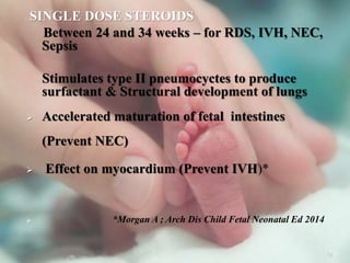 SINGLE DOSE STEROIDS
Between 24 and 34 weeks – for RDS, IVH, NEC,
Sepsis
Stimulates type II pneumocyctes to produce
surfactant & Structural development of lungs
 Accelerated maturation of fetal intestines
(Prevent NEC)
 Effect on myocardium (Prevent IVH)*
 *Morgan A ; Arch Dis Child Fetal Neonatal Ed 2014
34
 