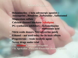 Tocolytic agents
 Betamimetics –( beta adrenergic agonists )
Isoxsuprine , Ritodrine ,Terbutaline , Salbutamol
 Magnesium sulfate
 Calcium channel blockers- Nifedipine
 PG synthatase inhibitors – Indomethacine
Mefenamic acid
 Nitric oxide donors- Nitroglycerine patch
 Ethanol – not used today for its toxic effects
 Progesterone – weak tocolytic agent
 Newer drugs under trial
a. Atosiban – oxytocin antagonist
b. Aprikalim , Pinacidil-Potassium channel openers
38
 