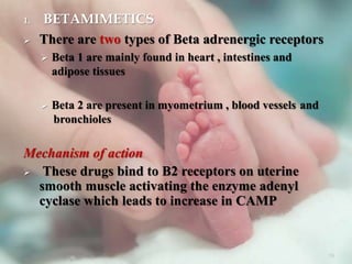 1. BETAMIMETICS
 There are two types of Beta adrenergic receptors
 Beta 1 are mainly found in heart , intestines and
adipose tissues
 Beta 2 are present in myometrium , blood vessels and
bronchioles
Mechanism of action
 These drugs bind to B2 receptors on uterine
smooth muscle activating the enzyme adenyl
cyclase which leads to increase in CAMP
39
 