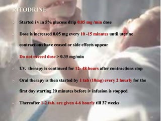 RITODRINE
 Started i v in 5% glucose drip 0.05 mg /min dose
 Dose is increased 0.05 mg every 10 -15 minutes until uterine
contractions have ceased or side effects appear
 Do not exceed dose > 0.35 mg/min
 I.V. therapy is continued for 12- 48 hours after contractions stop
 Oral therapy is then started by 1 tab (10mg) every 2 hourly for the
first day starting 20 minutes before iv infusion is stopped
 Thereafter 1-2 tab. are given 4-6 hourly till 37 weeks
40
 