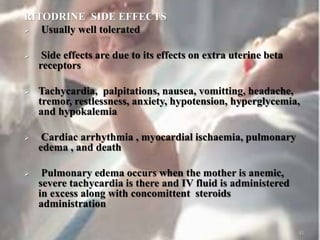 RITODRINE SIDE EFFECTS
 Usually well tolerated
 Side effects are due to its effects on extra uterine beta
receptors
 Tachycardia, palpitations, nausea, vomitting, headache,
tremor, restlessness, anxiety, hypotension, hyperglycemia,
and hypokalemia
 Cardiac arrhythmia , myocardial ischaemia, pulmonary
edema , and death
 Pulmonary edema occurs when the mother is anemic,
severe tachycardia is there and IV fluid is administered
in excess along with concomittent steroids
administration
41
 