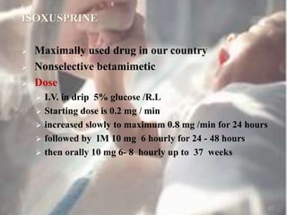 ISOXUSPRINE
 Maximally used drug in our country
 Nonselective betamimetic
 Dose
 I.V. in drip 5% glucose /R.L
 Starting dose is 0.2 mg / min
 increased slowly to maximum 0.8 mg /min for 24 hours
 followed by IM 10 mg 6 hourly for 24 - 48 hours
 then orally 10 mg 6- 8 hourly up to 37 weeks
42
 