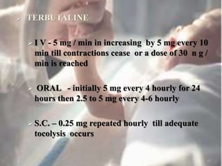 TERBUTALINE
 I V - 5 mg / min in increasing by 5 mg every 10
min till contractions cease or a dose of 30 n g /
min is reached
 ORAL - initially 5 mg every 4 hourly for 24
hours then 2.5 to 5 mg every 4-6 hourly
 S.C. – 0.25 mg repeated hourly till adequate
tocolysis occurs
43
 