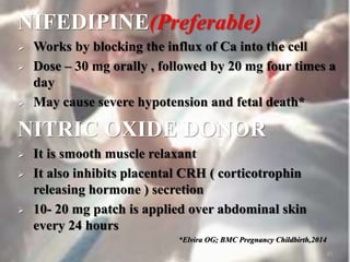 NIFEDIPINE(Preferable)
 Works by blocking the influx of Ca into the cell
 Dose – 30 mg orally , followed by 20 mg four times a
day
 May cause severe hypotension and fetal death*
NITRIC OXIDE DONOR
 It is smooth muscle relaxant
 It also inhibits placental CRH ( corticotrophin
releasing hormone ) secretion
 10- 20 mg patch is applied over abdominal skin
every 24 hours
*Elvira OG; BMC Pregnancy Childbirth,2014
45
 