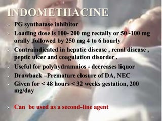 INDOMETHACINE
 PG synthatase inhibitor
 Loading dose is 100- 200 mg rectally or 50 -100 mg
orally ,followed by 250 mg 4 to 6 hourly
 Contraindicated in hepatic disease , renal disease ,
peptic ulcer and coagulation disorder .
 Useful for polyhydramnios - decreases liquor
 Drawback –Premature closure of DA, NEC
 Given for < 48 hours < 32 weeks gestation, 200
mg/day
 Can be used as a second-line agent
46
 