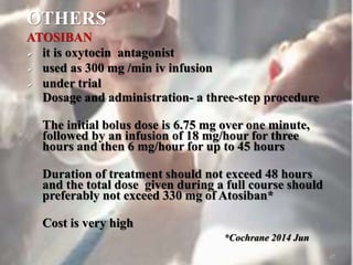 OTHERS
ATOSIBAN
 it is oxytocin antagonist
 used as 300 mg /min iv infusion
 under trial
Dosage and administration- a three-step procedure
The initial bolus dose is 6.75 mg over one minute,
followed by an infusion of 18 mg/hour for three
hours and then 6 mg/hour for up to 45 hours
Duration of treatment should not exceed 48 hours
and the total dose given during a full course should
preferably not exceed 330 mg of Atosiban*
Cost is very high
*Cochrane 2014 Jun
47
 