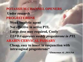 POTASSIUM CHANNEL OPENERS
Under research
PROGESTERONE
 Weak tocolytic agent
 Not effective in active PTL
 Large dose may required, Costly
 USFDA approves weekly progesterone in PTL
ARABIN CERVICAL PASSARY
Cheap, easy to insert in conjunction with
intravaginal progesterone*
*Zimmerman AL ,2014 Feb
48
 