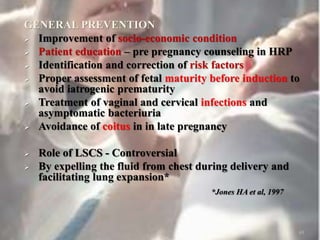 GENERAL PREVENTION
 Improvement of socio-economic condition
 Patient education – pre pregnancy counseling in HRP
 Identification and correction of risk factors
 Proper assessment of fetal maturity before induction to
avoid iatrogenic prematurity
 Treatment of vaginal and cervical infections and
asymptomatic bacteriuria
 Avoidance of coitus in in late pregnancy
 Role of LSCS - Controversial
 By expelling the fluid from chest during delivery and
facilitating lung expansion*
*Jones HA et al, 1997
49
 
