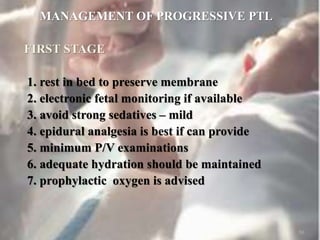 MANAGEMENT OF PROGRESSIVE PTL
FIRST STAGE
1. rest in bed to preserve membrane
2. electronic fetal monitoring if available
3. avoid strong sedatives – mild
4. epidural analgesia is best if can provide
5. minimum P/V examinations
6. adequate hydration should be maintained
7. prophylactic oxygen is advised
50
 