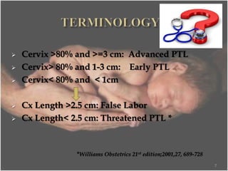  Cervix >80% and >=3 cm: Advanced PTL
 Cervix> 80% and 1-3 cm: Early PTL
 Cervix< 80% and < 1cm
 Cx Length >2.5 cm: False Labor
 Cx Length< 2.5 cm: Threatened PTL *
*Williams Obstetrics 21st edition;2001,27, 689-728
7
 