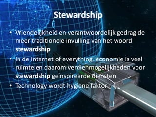 Stewardship
• Vriendelijkheid en verantwoordelijk gedrag de
meer traditionele invulling van het woord
stewardship
• In de internet of everything economie is veel
ruimte en daarom verdienmogelijkheden voor
stewardship geïnspireerde diensten
• Technology wordt hygiene faktor
 