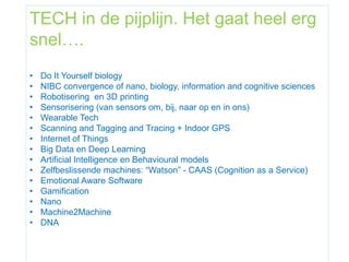 TECH in de pijplijn. Het gaat heel erg
snel….
• Do It Yourself biology
• NIBC convergence of nano, biology, information and cognitive sciences
• Robotisering en 3D printing
• Sensorisering (van sensors om, bij, naar op en in ons)
• Wearable Tech
• Scanning and Tagging and Tracing + Indoor GPS
• Internet of Things
• Big Data en Deep Learning
• Artificial Intelligence en Behavioural models
• Zelfbeslissende machines: “Watson” - CAAS (Cognition as a Service)
• Emotional Aware Software
• Gamification
• Nano
• Machine2Machine
• DNA
 