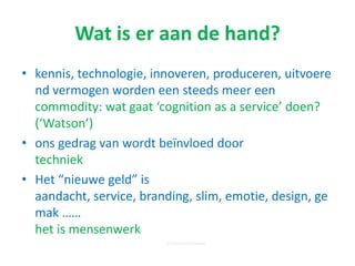 Wat is er aan de hand?
• kennis, technologie, innoveren, produceren,
uitvoerend vermogen worden een steeds meer een
commodity: wat gaat ‘cognition as a service’ doen?
(‘Watson’)
• ons gedrag van wordt beïnvloed door
techniek
• Het “nieuwe geld” is aandacht, service, branding,
slim, emotie, design, gemak ……
het is mensenwerk
© nextpractice-institute
 