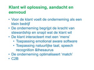 Klant wil oplossing, aandacht en
eenvoud
• Voor de klant voelt de onderneming als een
klein bedrijf
• De onderneming begrijpt de kracht van
stewardship en snapt wat de klant wil
• De klant interacteert met een „mens‟
• Toepassing emotional aware software
• Toepassing natuurlijke taal, speech
recognition &thesaurus
• De onderneming optimaliseert „match‟
• C2B
 