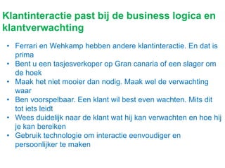 Klantinteractie past bij de business logica en
klantverwachting
• Ferrari en Wehkamp hebben andere klantinteractie. En dat is
prima
• Bent u een tasjesverkoper op Gran canaria of een slager om
de hoek
• Maak het niet mooier dan nodig. Maak wel de verwachting
waar
• Ben voorspelbaar. Een klant wil best even wachten. Mits dit
tot iets leidt
• Wees duidelijk naar de klant wat hij kan verwachten en hoe hij
je kan bereiken
• Gebruik technologie om interactie eenvoudiger en
persoonlijker te maken
 