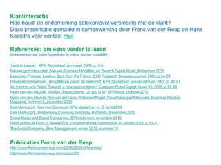 Klantinteractie
Hoe houdt de onderneming betekenisvol verbinding met de klant?
Deze presentatie gemaakt in samenwerking door Frans van der Reep en Hans
Kooistra voor contact mail
References: om eens verder te lezen
(links werken via „open hyperlinks‟ in menu rechter muisklik)
“back to basics” , KPN Studieblad, jan-maart 2003, p. 3-5
Nieuwe gezichtspunten. Nieuwe Business Modellen, uit “Search Digital World, Rotterdam 2006
Designing Process, Looking Back from the Future, CSC Research Services Journal, 2003, p.54-57
Processen Ontwerpen. Terugblikken vanuit de toekomst, KPN Studieblad, januari-februari 2002, p. 41-51
3c, Internet and Retail. Towards a new segmentation? European Retail Digest, Issue 49, 2006, p 55-60
Peter van den Heuvel, Unified Organizations. Do you fit in? BPTrends, October 2010
Peter van den Heuvel, Ron van der Lans, Willemien Nagel, Visualisatie geeft Houvast, Business Process Magazine,
nummer 8, december 2006
Dick Markvoort, Kies voor Eenvoud, BPM Magazine, nr. 2, april 2009
Dick Markvoort, Deliberately Choosing Simplicity, BPtrends, December 2010
Social Media and Social Companies, BPtrends.com, november 2010
From Schedule Push to Reality Pull, European Retail Digest Issue 48, winter 2005, p 33-37
The Social Company, Slow Management, winter 2012, nummer 19
Publicaties Frans van der Reep
http://www.fransvanderreep.com/2012/05/28/references/
http://www.fransvanderreep.com/overzicht/
 