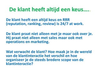 De klant heeft altijd een keus…..
De klant heeft een altijd keus en RRR (reputation,
ranking, review) is 24/7 at work.
De klant praat niet alleen met je maar ook over je.
Hij praat niet alleen met sales maar ook met
operations en marketing.
Wat verwacht de klant? Hoe maak je in de wereld
van de klantinteractie het verschil en hoe
organiseer je de steeds bredere scope van de
klantinteractie?
 