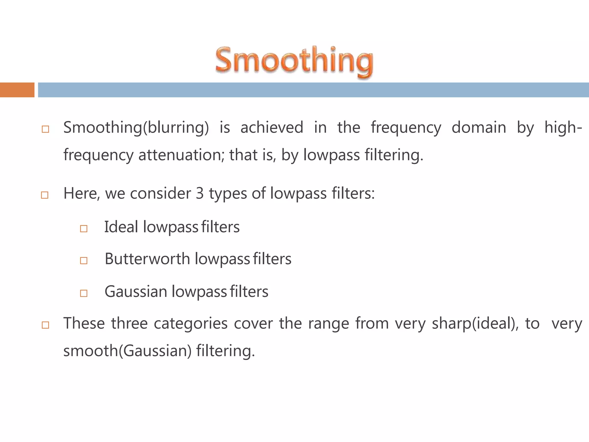  Smoothing(blurring) is achieved in the frequency domain by high- frequency attenuation; that is, by lowpass filtering.  Here, we consider 3 types of lowpass filters:  Ideal lowpassfilters  Butterworth lowpassfilters  Gaussian lowpassfilters  These three categories cover the range from very sharp(ideal), to very smooth(Gaussian) filtering. 