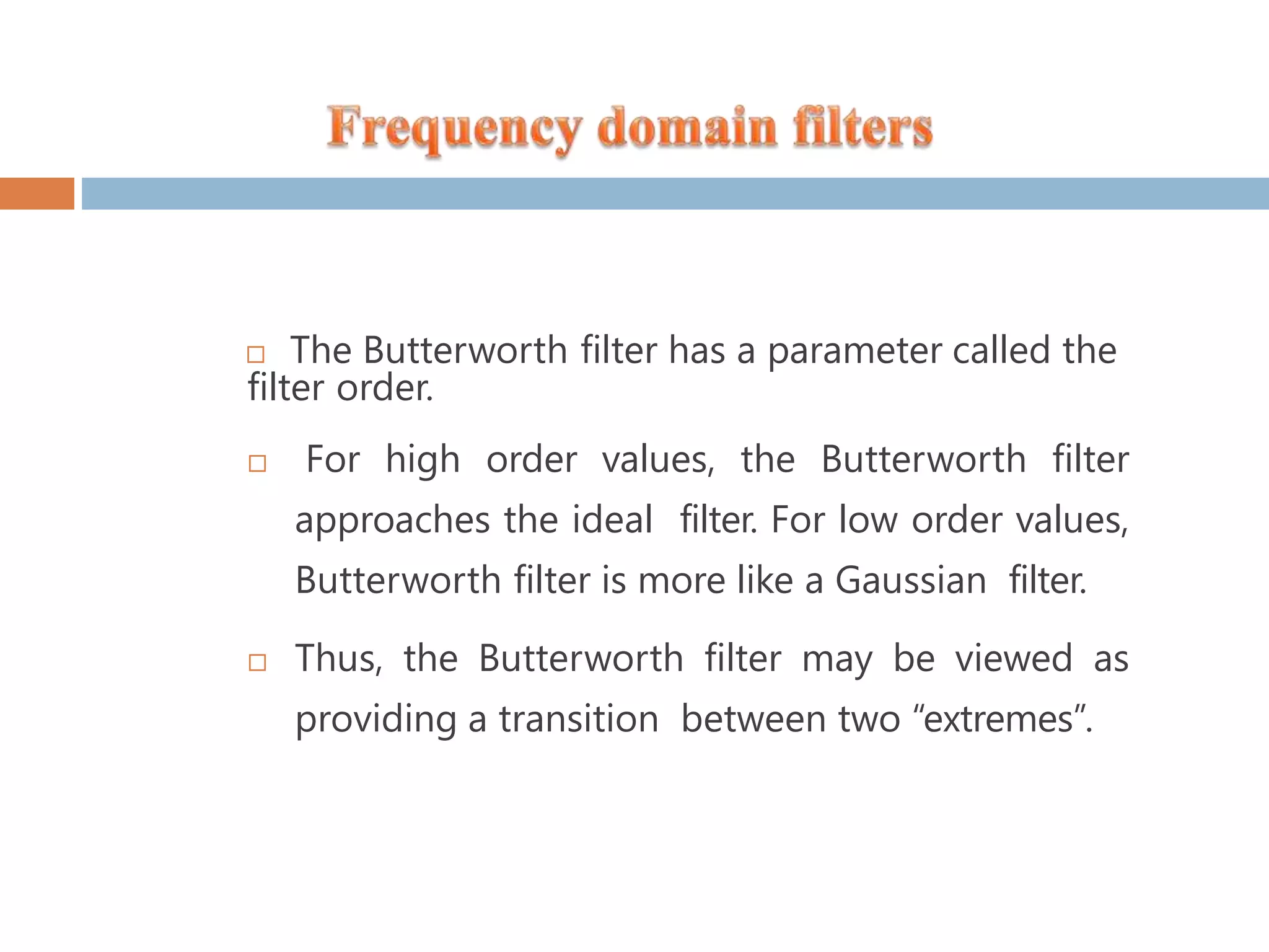  The Butterworth filter has a parameter called the filter order.  For high order values, the Butterworth filter approaches the ideal filter. For low order values, Butterworth filter is more like a Gaussian filter.  Thus, the Butterworth filter may be viewed as providing a transition between two “extremes”. 