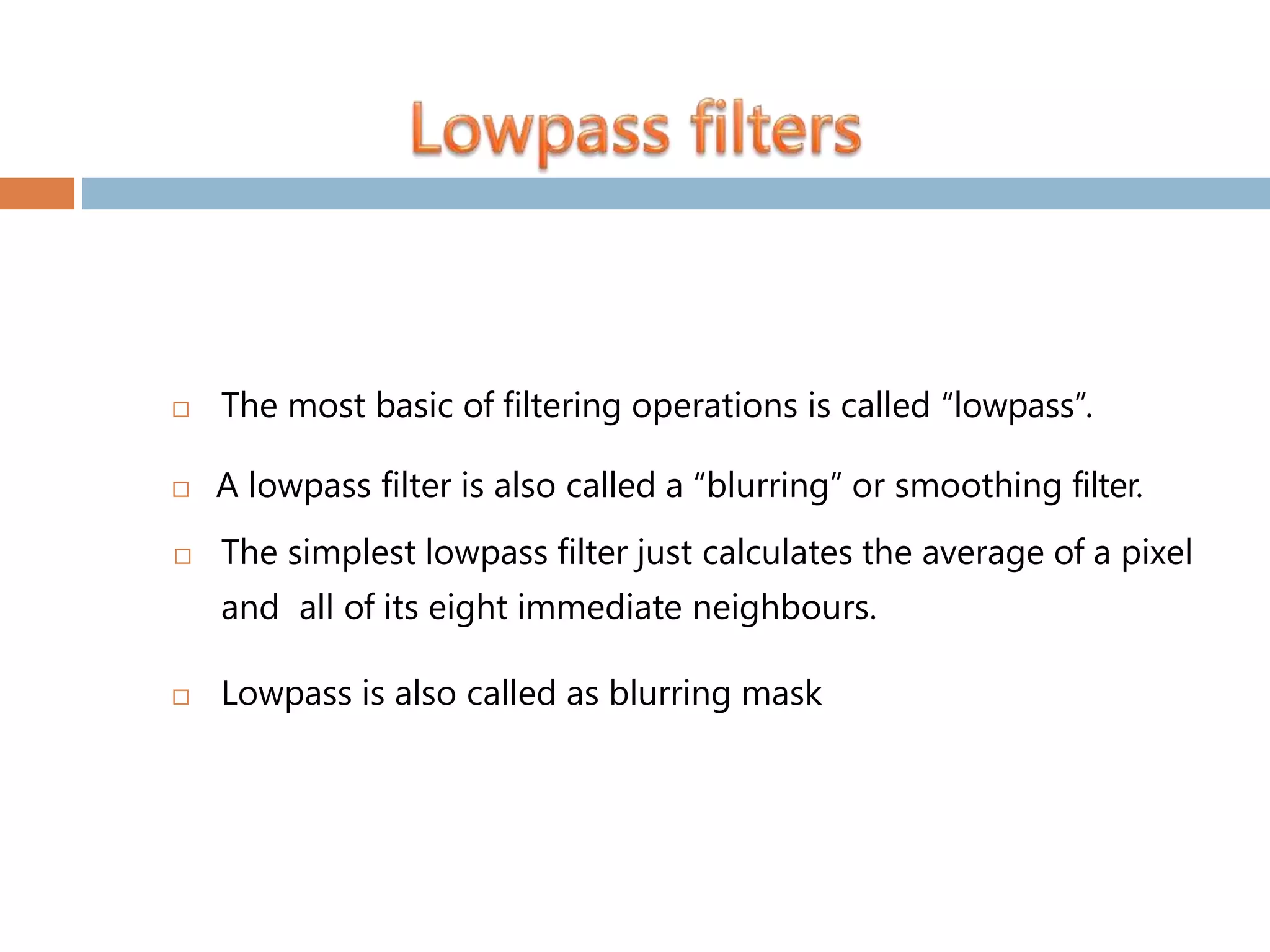  The most basic of filtering operations is called “lowpass”.  A lowpass filter is also called a “blurring” or smoothing filter.  The simplest lowpass filter just calculates the average of a pixel and all of its eight immediate neighbours.  Lowpass is also called as blurring mask 