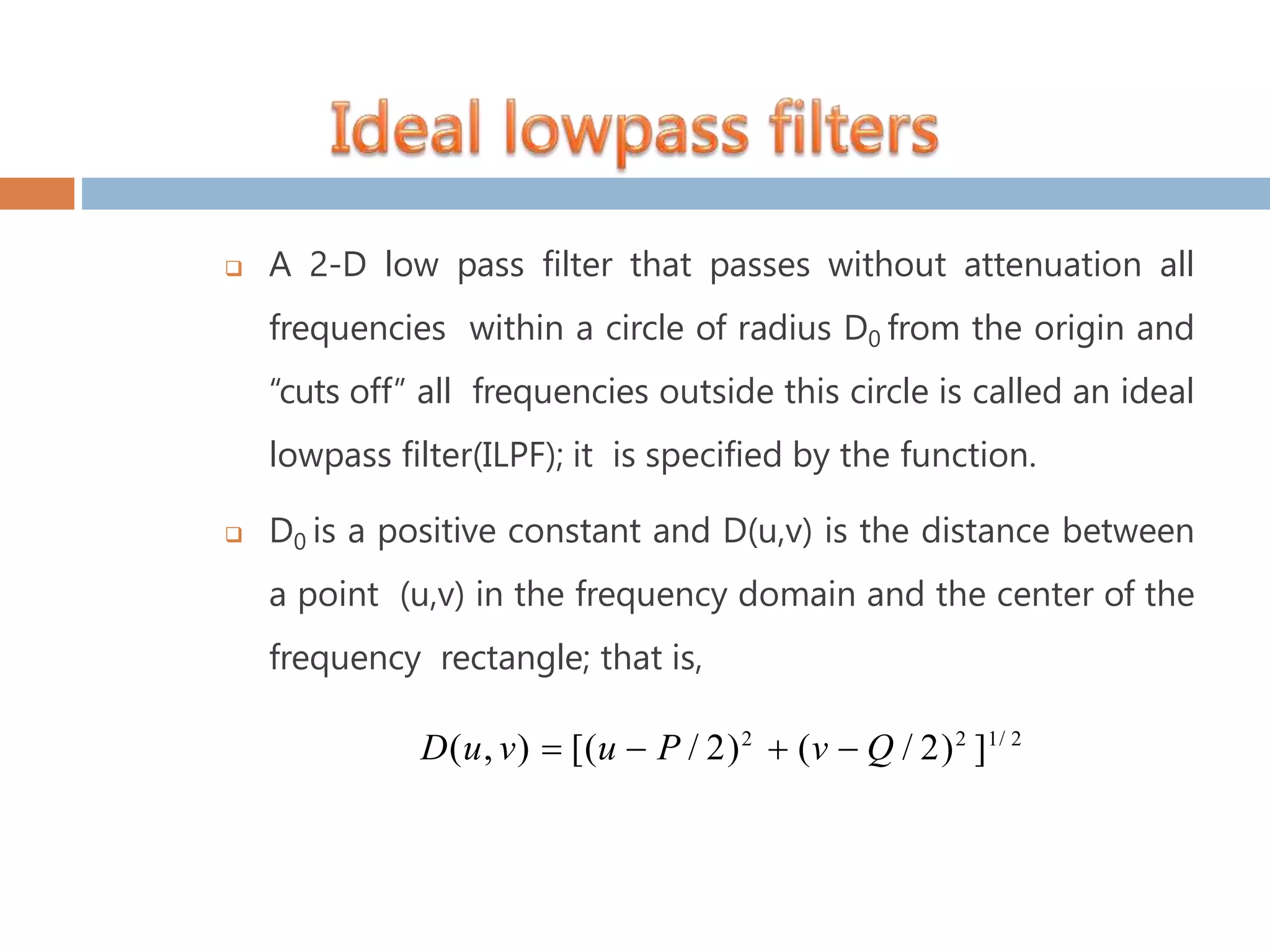  A 2-D low pass filter that passes without attenuation all frequencies within a circle of radius D0 from the origin and “cuts off” all frequencies outside this circle is called an ideal lowpass filter(ILPF); it is specified by the function.  D0 is a positive constant and D(u,v) is the distance between a point (u,v) in the frequency domain and the center of the frequency rectangle; that is, D(u, v)  [(u  P / 2)2  (v  Q / 2)2 ]1/ 2 