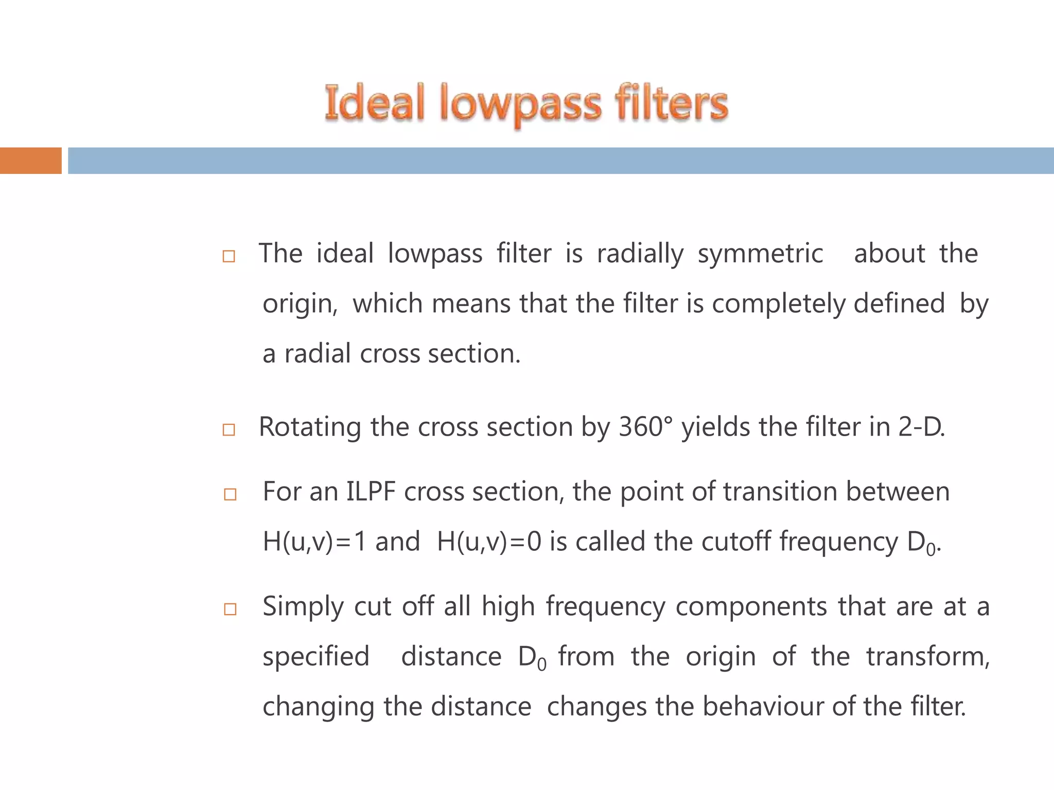  The ideal lowpass filter is radially symmetric about the origin, which means that the filter is completely defined by a radial cross section.  Rotating the cross section by 360° yields the filter in 2-D.  For an ILPF cross section, the point of transition between H(u,v)=1 and H(u,v)=0 is called the cutoff frequency D0.  Simply cut off all high frequency components that are at a specified distance D0 from the origin of the transform, changing the distance changes the behaviour of the filter. 