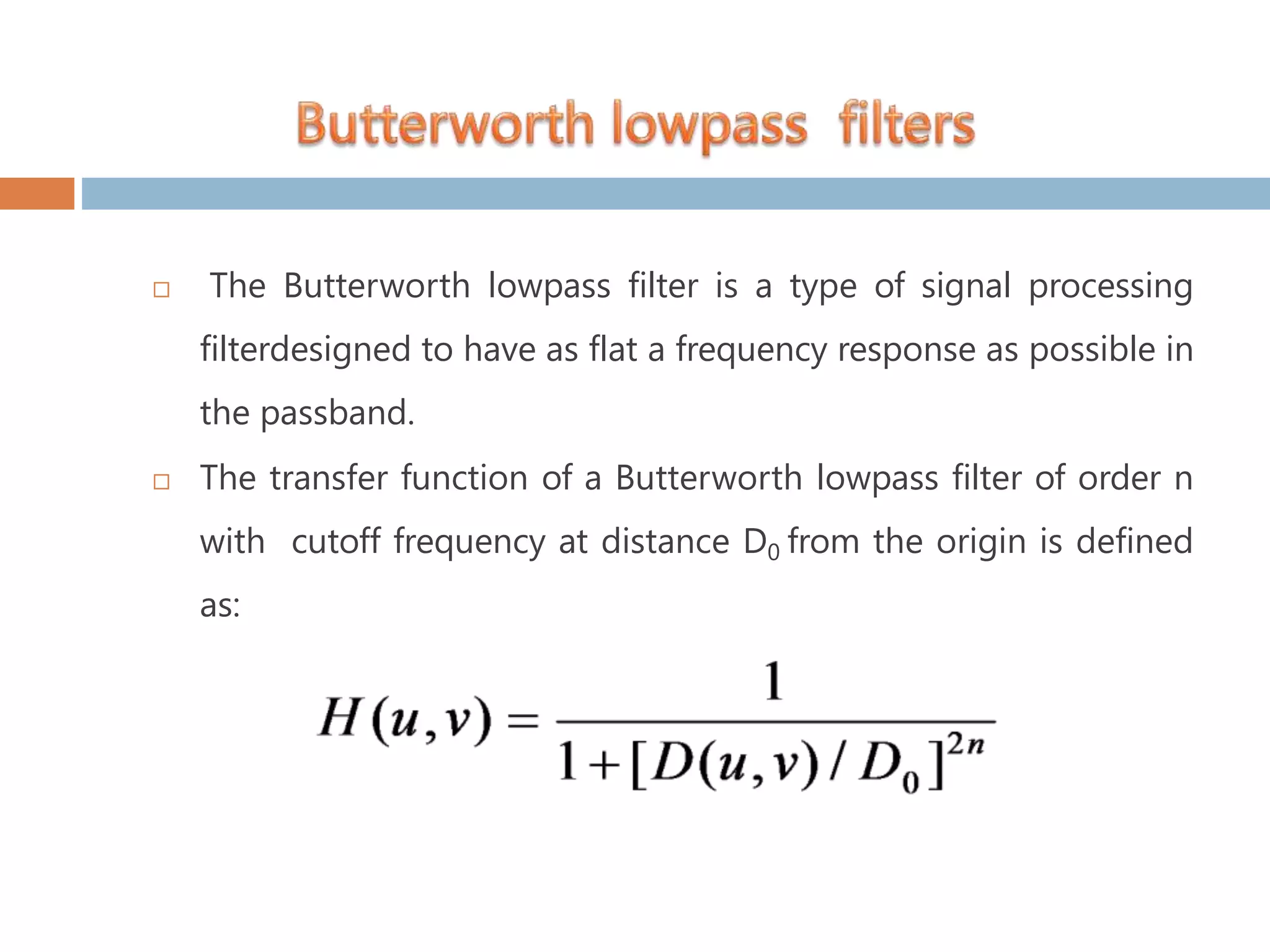 The Butterworth lowpass filter is a type of signal processing filterdesigned to have as flat a frequency response as possible in the passband.  The transfer function of a Butterworth lowpass filter of order n with cutoff frequency at distance D0 from the origin is defined as: 