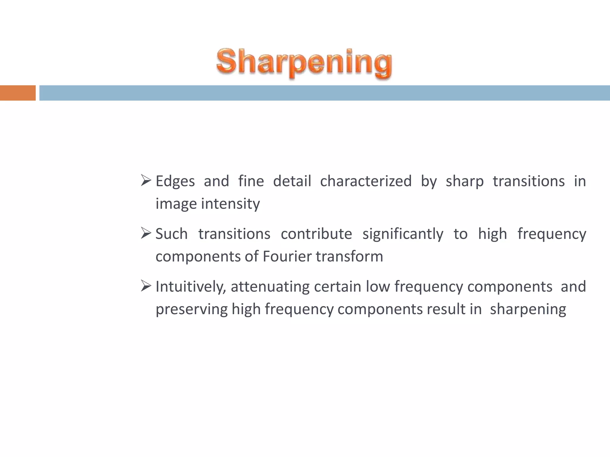 Edges and fine detail characterized by sharp transitions in image intensity Such transitions contribute significantly to high frequency components of Fourier transform Intuitively, attenuating certain low frequency components and preserving high frequency components result in sharpening 
