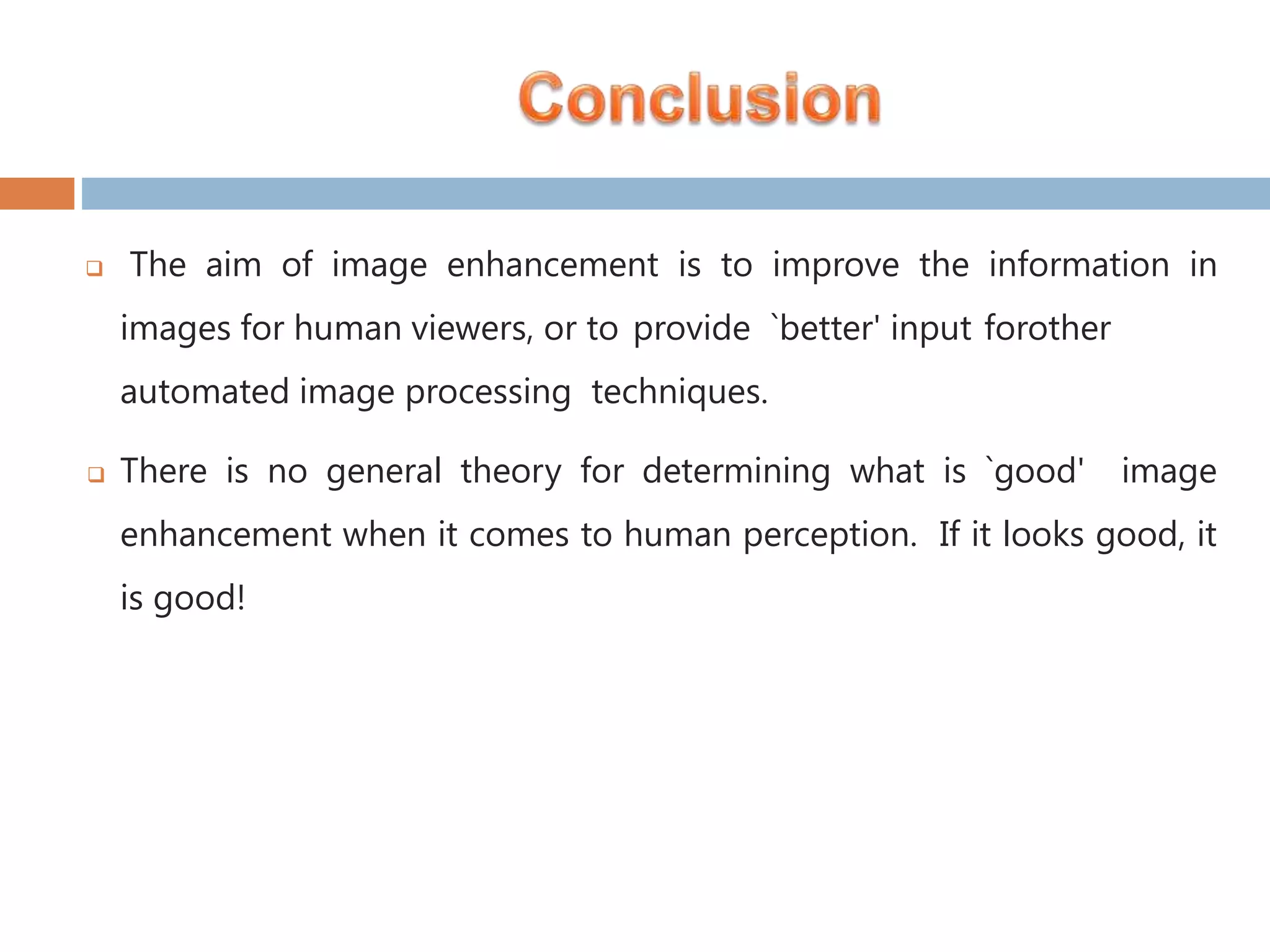  The aim of image enhancement is to improve the information in images for human viewers, or to provide `better' input forother automated image processing techniques.  There is no general theory for determining what is `good' image enhancement when it comes to human perception. If it looks good, it is good! 