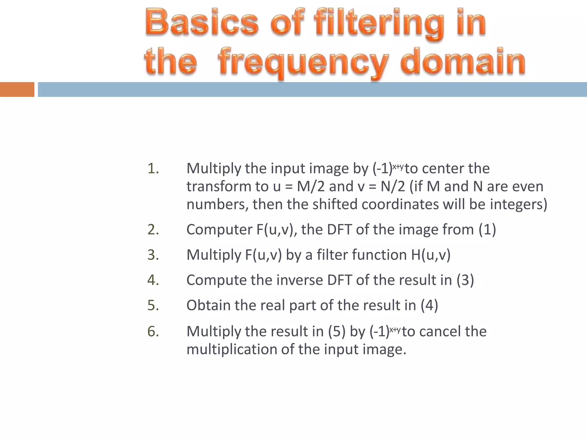 1. Multiply the input image by (-1)x+yto center the transform to u = M/2 and v = N/2 (if M and N are even numbers, then the shifted coordinates will be integers) 2. Computer F(u,v), the DFT of the image from (1) 3. Multiply F(u,v) by a filter function H(u,v) 4. Compute the inverse DFT of the result in (3) 5. Obtain the real part of the result in (4) 6. Multiply the result in (5) by (-1)x+yto cancel the multiplication of the input image. 