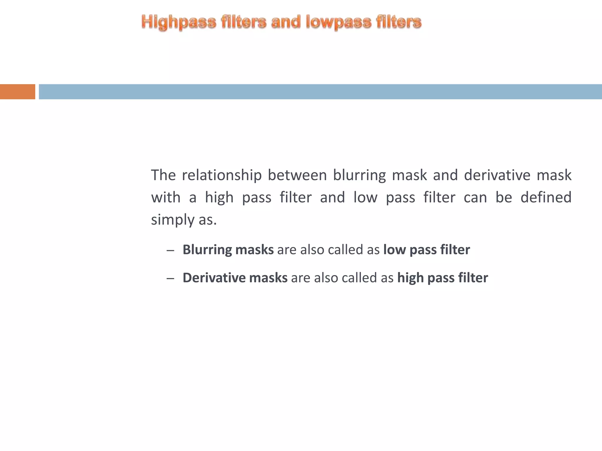 The relationship between blurring mask and derivative mask with a high pass filter and low pass filter can be defined simply as. – Blurring masks are also called as low pass filter – Derivative masks are also called as high pass filter 