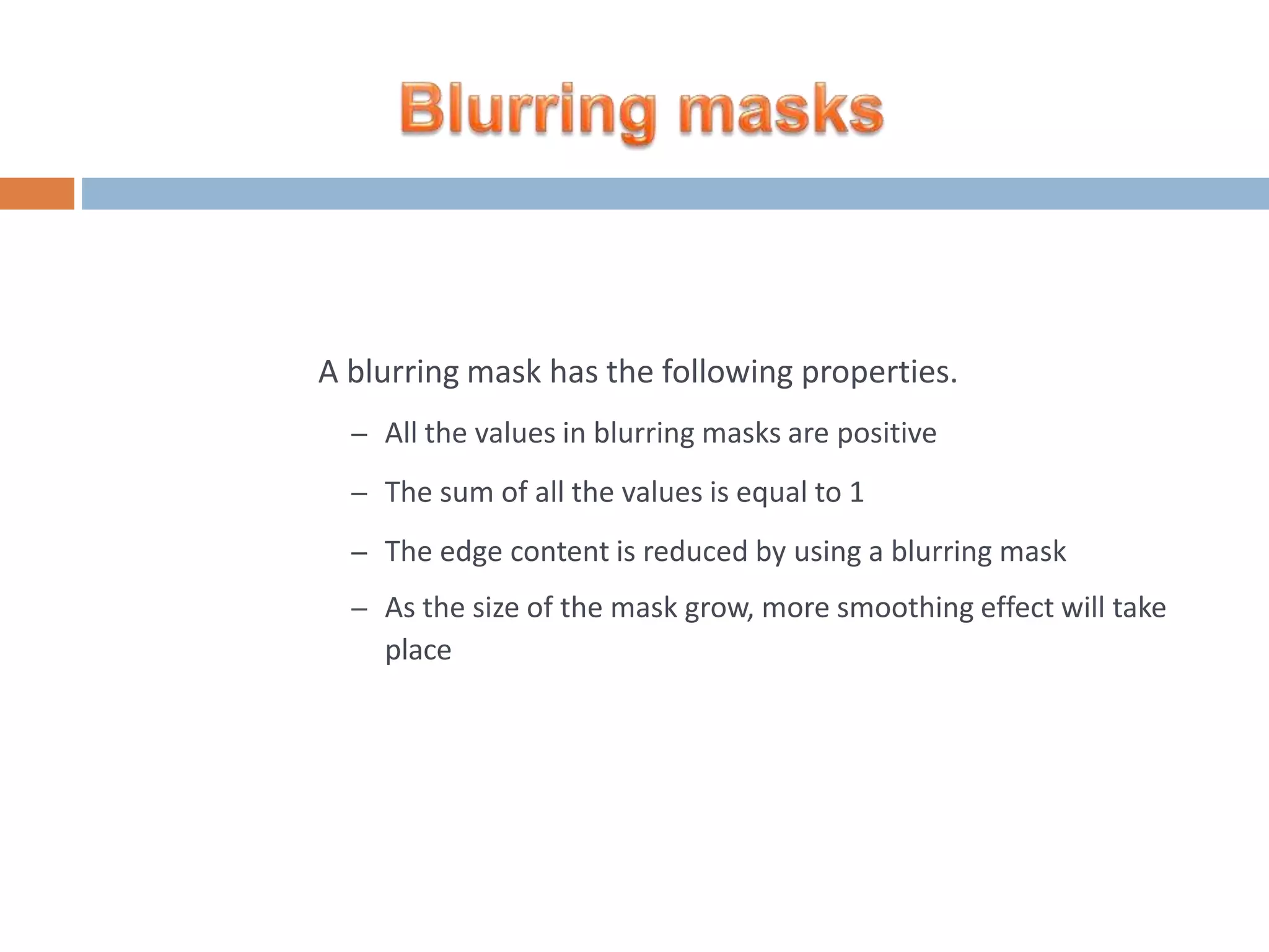 A blurring mask has the following properties. – All the values in blurring masks are positive – The sum of all the values is equal to 1 – The edge content is reduced by using a blurring mask – As the size of the mask grow, more smoothing effect will take place 
