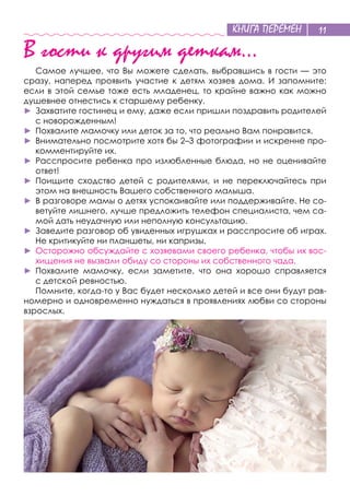 КНИГА ПЕРЕМЕН 11
В гости к другим деткам…
Самое лучшее, что Вы можете сделать, выбравшись в гости — это
сразу, наперед проявить участие к  детям хозяев дома. И  запомните:
если в этой семье тоже есть младенец, то крайне важно как можно
душевнее отнестись к старшему ребенку.
►	 Захватите гостинец и ему, даже если пришли поздравить родителей
с новорожденным!
►	 Похвалите мамочку или деток за то, что реально Вам понравится.
►	 Внимательно посмотрите хотя бы 2–3 фотографии и искренне про-
комментируйте их.
►	 Расспросите ребенка про излюбленные блюда, но не оценивайте
ответ!
►	 Поищите сходство детей с  родителями, и  не  переключайтесь при
этом на внешность Вашего собственного малыша.
►	 В разговоре мамы о детях успокаивайте или поддерживайте. Не со-
ветуйте лишнего, лучше предложить телефон специалиста, чем са-
мой дать неудачную или неполную консультацию.
►	 Заведите разговор об увиденных игрушках и расспросите об играх.
Не критикуйте ни планшеты, ни капризы.
►	 Осторожно обсуждайте с хозяевами своего ребенка, чтобы их вос-
хищения не вызвали обиду со стороны их собственного чада.
►	 Похвалите мамочку, если заметите, что она хорошо справляется
с детской ревностью.
Помните, когда-то у Вас будет несколько детей и все они будут рав-
номерно и одновременно нуждаться в проявлениях любви со стороны
взрослых.
 