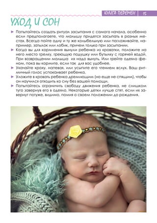 КНИГА ПЕРЕМЕН 15
УХОД И СОН
►	Попытайтесь создать ритуал засыпания с самого начала, особенно
если предполагаете, что малышу придется засыпать в разных ме-
стах. Всегда пойте одну и ту же колыбельную или поглаживайте, на-
пример, затылок или лобик, причем только при засыпании.
►	Когда вы для кормления вынули ребенка из кроватки, положите на
него место грелку, греющую подушку или бутылку с горячей водой.
При возвращении малыша их надо вынуть. Или грейте одеяло фе-
ном, пока вы кормите, если так для вас удобнее.
►	Укачайте кроху, напевая, или усыпите его чтением вслух. Ваш рит-
мичный голос успокаивает ребенка.
►	Уложите в кровать ребенка дремлющим (но еще не спящим), чтобы
он научился отходить ко сну без вашей помощи.
►	Попытайтесь ограничить свободу движения ребенка, не слишком
туго завернув его в одеяло. Некоторые детки лучше спят, если их за-
вернут потуже, видимо, помня о своем положении до рождения.
 