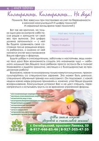 КНИГА ПЕРЕМЕН16
Килограммы. Килограммы… Не беда!
Помните, Вас взвесили при постановке на учет по беременности
в женской консультации? И цифру помните?
И серьезный взгляд врача тоже помните?:)
Вот так же критично, но толь-
ко один раз осмотрите себя по-
сле родов и  запишите тут свой
вес при выписке. Эта цифра
должна запомниться  — с  ней
Вы будете сравнивать свое со-
стояние после рождения второ-
го ребеночка, и именно от неё
начнется отсчет восстановления
Ваших «фигуры и формы».
Будьте добры и снисходительны, заботливы и настойчивы, ведь имен-
но тело дало Вам возможность создать это маленькое чудо — люби-
мого малыша! Без Вашего тела ребенок просто остался бы в планах!
Ухаживайте и худейте грамотно, неспеша и с благодарностью за про-
деланную работу!
Возможно, какие-то килограммы только кажутся «лишними», прокон-
сультируйтесь со  специалистом заранее. Это может быть диетолог,
специально обученный тренер или массажист. Он подскажет, с какой
недели какие меры разумно применять и, конечно, учтет Ваше грудное
вскармливание. Консультация успокоит Вас и не даст спешить, пере-
напрягаться и испытывать грусть из-за временно утраченной формы.
Мой вес после родов
Через неделю
Через 4 недели
Через 6 месяцев
* восстанавливающие аюрведические программы
* масляные,сухие,мануальные,энергетические массажи
* косметология лица и тела
* мезотерапия,биоревитализация,контурная пластика
* биодепиляция,шугаринг
* антицеллюлитная программа
* аппаратная косметология
* хатха и сахаджа йога
* натур.косметика, фитотерапия
* правильное питание (вегетарианское)
г. Октябрьский, проспект Ленина, 50
8-917-446-83-46 | 8-927-305-47-35
 