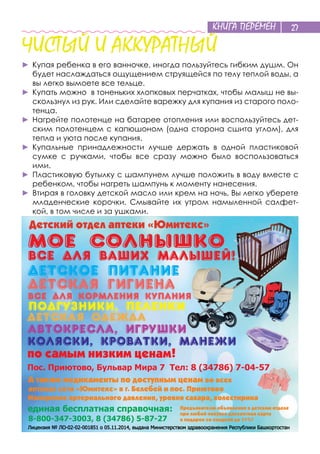 КНИГА ПЕРЕМЕН 27
ЧИСТЫЙ И АККУРАТНЫЙ
►	Купая ребенка в его ванночке, иногда пользуйтесь гибким душм. Он
будет наслаждаться ощущением струящейся по телу теплой воды, а
вы легко вымоете все тельце.
►	Купать можно в тоненьких хлопковых перчатках, чтобы малыш не вы-
скользнул из рук. Или сделайте варежку для купания из старого поло-
тенца.
►	Нагрейте полотенце на батарее отопления или воспользуйтесь дет-
ским полотенцем с капюшоном (одна сторона сшита углом), для
тепла и уюта после купания.
►	Купальные принадлежности лучше держать в одной пластиковой
сумке с ручками, чтобы все сразу можно было воспользоваться
ими.
►	Пластиковую бутылку с шампунем лучше положить в воду вместе с
ребенком, чтобы нагреть шампунь к моменту нанесения.
►	Втирая в головку детской масло или крем на ночь, Вы легко уберете
младенческие корочки. Смывайте их утром намыленной салфет-
кой, в том числе и за ушками.
 