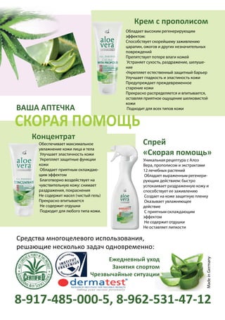 ВАША АПТЕЧКА
Обладает высоким регенерирующим
эффектом:
Способствует скорейшему заживлению
царапин, ожогов и других незначительных
повреждений
Препятствует потере влаги кожей
Устраняет сухость, раздражение, шелуше-
ние
•Укрепляет естественный защитный барьер
Улучшает гладкость и эластиность кожи
Предупреждает преждевременное
старение кожи
Прекрасно распределяется и впитывается,
оставляя приятное ощущение шелковистой
кожи
Подходит для всех типов кожи
Уникальная рецептура с Алоэ
Вера, прополисом и экстрактами
12 лечебных растений
Обладает выраженным регенери-
рующим действием: быстро
успокаивает раздраженную кожу и
способствует ее заживлению
Создает на коже защитную пленку
Оказывает увлажняющее
действие
С приятным охлаждающим
эффектом
Не содержит отдушки
Не оставляет липкости
Обеспечивает максимальное
увлажнение кожи лица и тела
Улучшает эластичность кожи
Укрепляет защитные функции
кожи
Обладает приятным охлаждаю-
щим эффектом
Благотворно воздействует на
чувствительную кожу: снимает
раздражения, покраснения
Не содержит масел (чистый гель)
Прекрасно впитывается
Не содержит отдушки
Подходит для любого типа кожи.
Средства многоцелевого использования,
решающие несколько задач одновременно:
Концентрат
Крем с прополисом
Спрей
«Скорая помощь»
8-917-485-000-5, 8-962-531-47-12
Ежедневный уход
Занятия спортом
Чрезвычайные ситуации
MadeinGermany
СКОРАЯ ПОМОЩЬ
 