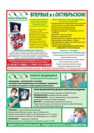 ВПЕРВЫЕвг.ОКТЯБРЬСКОМ!НОВАЯ МЕДИЦИНА
ЛЕЧЕБНО-ДИАГНОСТИЧЕСКИЙ ЦЕНТР
НОВАЯ МЕДИЦИНА
ЛЕЧЕБНО-ДИАГНОСТИЧЕСКИЙ ЦЕНТР
Только у нас! Объемные датчики трансабдоминальные,
ректальные и вагинальные УЗИ:
• Трансабдоминальное и трансвагинальное всех внутренних
органов и малого таза с применением доплерографии
• Мягких тканей, всех внутренних органов
• На предмет овуляции, фолликулометрия
• Акушерское исследование: 1, 2,3 триместры с 2d-3d-4d
(5d HD LIVE)
• Фото цветное и черно-белое, видео
• Молочных и щитовидной железы
• Доплерографическое исследование сосудов, матки, плода
• Нейросонография головы ребенка 4-7 месяцев
• УЗДС перифирических артерий и вен нижних конечностей
• УЗДС МАГ сосудов головы и шеи
Для Вас теперь ежедневно работают два УЗИ-кабинета
одновременно ( в том числе малышам)
В лечебно-диагностическом
центре «Новая Медицина»
появился ультразвуковой
комбайн Voluson Е8 с
технологией 5D (4D-HD-LIVE)
4D-HD-LIVE - ультразвуковое
исследование (УЗИ) в
акушерстве, которое выполняет
функцию контроля течения
беременности и необходимо
для раннего предупреждения
любых потенциально
возможных осложнений. На
обследование такого класса
приходилось летать в столицу…
А теперь это доступно жителям
нашего города и округа!
Детские и взрослые врачи:
Хирург, невролог, эндокринолог, отоларинголог, дерматовенеролог,
травматолог-ортопед, гинеколог, педиатр, физиотерапевт, кардиолог, уролог,
функциональный диагност ЭХО, суточное холтеровское мониторирование,
терапевт, офтальмолог ( в том числе малышам), ФГДС – исследование пищевода,
желудка и двенадцатиперстной кишки (тонкая трубка)
Анализы – все виды!
Результат в течение часа. Низкие цены.
Оснащенный хирургический и травматологический кабинеты,
удаление бородавок папиллом,
кожных образований (хирург взрослый и детский), перевязки,
снятие и наложение швов, гипсование.
Внутрисуставные инъекции. Дневной стационар.
Исследование проходимости маточных труб.
ИМЕЮТСЯПРОТИВОПОКАЗАНИЯ.ПРОКОНСУЛЬТИРУЙТЕСЬСОСПЕЦИАЛИСТОМ
8-34767-31003 | +7927-33-41003
ПОДРОБНОСТИ НА САЙТЕ WWW.НОВАЯМЕДИЦИНА.РФ Основан в 2002 году.
г. Октябрьский, ул Кувыкина, 46 ( район СПБ, магазин «Матрица»)
УЗИ
5D
УЗИ
5D
УЗИ
5D
КАПЕЛЬНИЦЫ + СИСТЕМА ВСЕГО 150 РУБЛЕЙ
ИНЪЕКЦИИ (ВНУТРИМЫШЕЧНЫЕ, ВНУТРИВЕННЫЕ, ПОДКОЖНЫЕ)
В комфортных условиях и в любое удобное для Вас время.
УСЛУГИ ВРАЧЕЙ-ХИРУРГОВ (ДЕТСКОГО И ВЗРОСЛОГО) ЕЖЕДНЕВНО
Снятие и наложение швов, ревизия и обработка ран.
ПЕРЕВЯЗОЧНАЯ в удобное для Вас время.
ТРАВМКАБИНЕТ – услуги травматолога ( консультация,
определение тяжести травм и ушибов)
РЕНТГЕН – исследование конкретного участка.
Первичная помощь, гипсование, внутрисуставные блокажы,
снятие на месте болевых симптомов.
АНАЛИЗЫ – более 2000 наименований.
Лаборатории Москвы, Казани, Уфы, Октябрьского.
Общий Анализ Крови (ОАК) по 20 параметрам за 5-15 минут.
Общий Анализ Мочи (ОАМ) по 10 параметрам за 5-15 минут.
БИОХИМИЯ – 1 параметр 70 рублей.
Выдача результата независимо от времени сдачи в 16-00.
ИМЕЮТСЯПРОТИВОПОКАЗАНИЯ.ПРОКОНСУЛЬТИРУЙТЕСЬСОСПЕЦИАЛИСТОМ
 